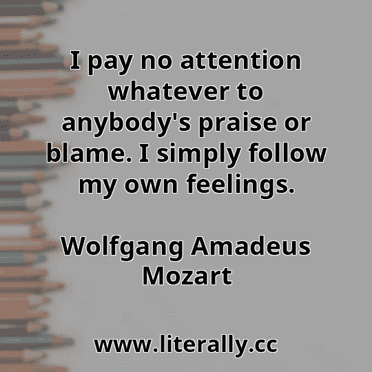 I pay no attention whatever to anybody's praise or blame. I simply follow my own feelings.
Wolfgang Amadeus Mozart
