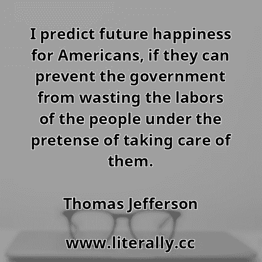I predict future happiness for Americans, if they can prevent the government from wasting the labors of the people under the pretense of taking care of them.
Thomas Jefferson

