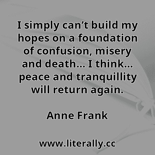 I simply can’t build my hopes on a foundation of confusion, misery and death… I think… peace and tranquillity will return again.
Anne Frank
