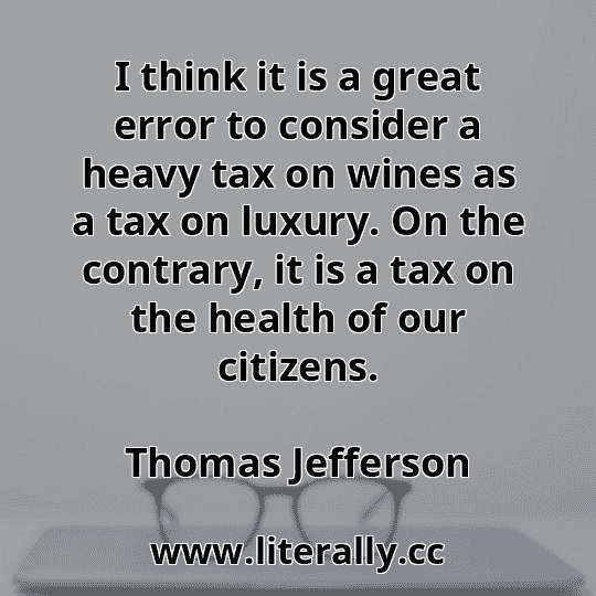 I think it is a great error to consider a heavy tax on wines as a tax on luxury. On the contrary, it is a tax on the health of our citizens.
Thomas Jefferson
