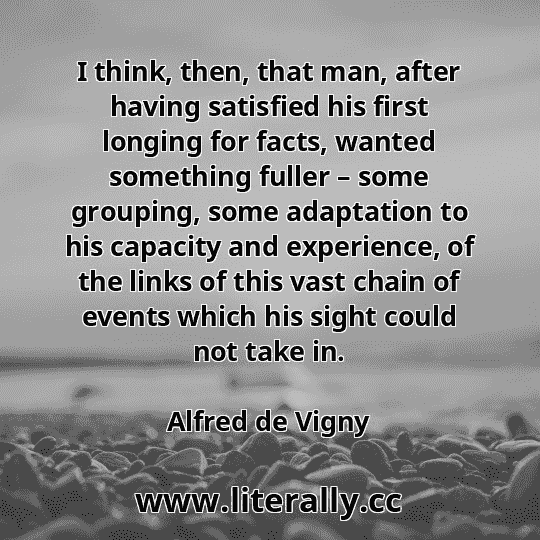 I think, then, that man, after having satisfied his first longing for facts, wanted something fuller – some grouping, some adaptation to his capacity and experience, of the links of this vast chain of events which his sight could not take in.
Alfred de Vigny
