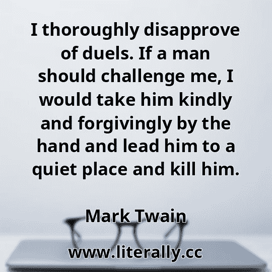I thoroughly disapprove of duels. If a man should challenge me, I would take him kindly and forgivingly by the hand and lead him to a quiet place and kill him.
Mark Twain
