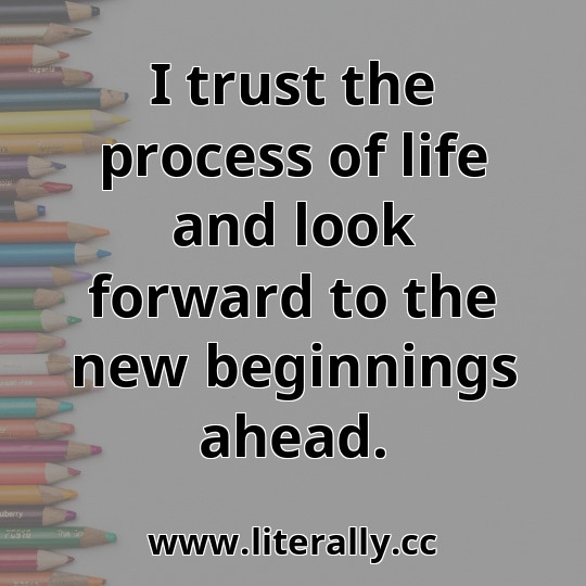I trust the process of life and look forward to the new beginnings ahead.
