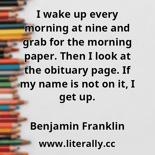 I wake up every morning at nine and grab for the morning paper. Then I look at the obituary page. If my name is not on it, I get up.
Benjamin Franklin
