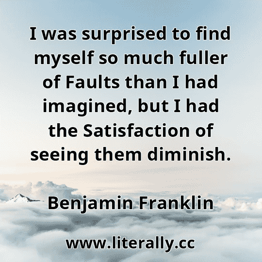 I was surprised to find myself so much fuller of Faults than I had imagined, but I had the Satisfaction of seeing them diminish.
Benjamin Franklin
