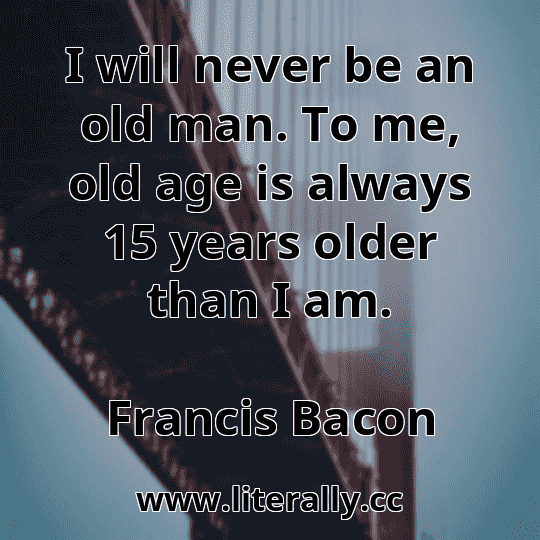 I will never be an old man. To me, old age is always 15 years older than I am.
Francis Bacon
