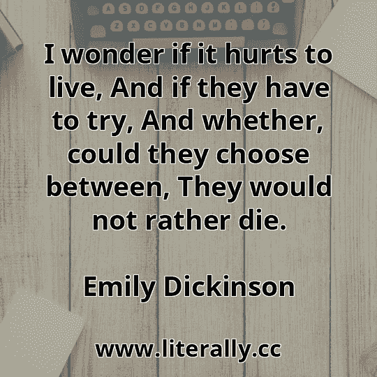 I wonder if it hurts to live, And if they have to try, And whether, could they choose between, They would not rather die.
Emily Dickinson
