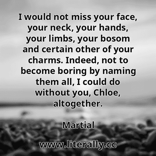 I would not miss your face, your neck, your hands, your limbs, your bosom and certain other of your charms. Indeed, not to become boring by naming them all, I could do without you, Chloe, altogether.
Martial
