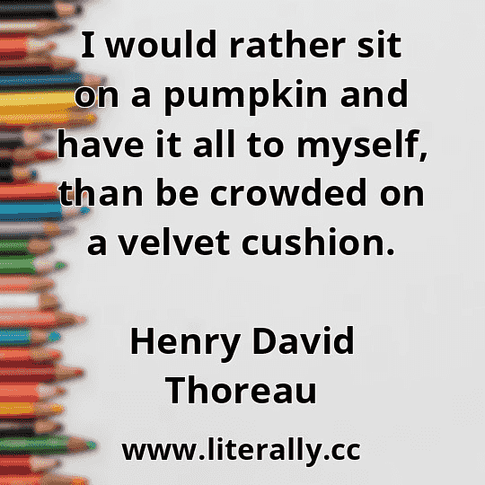 I would rather sit on a pumpkin and have it all to myself, than be crowded on a velvet cushion.
Henry David Thoreau
