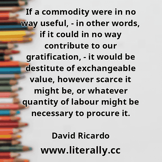 If a commodity were in no way useful, - in other words, if it could in no way contribute to our gratification, - it would be destitute of exchangeable value, however scarce it might be, or whatever quantity of labour might be necessary to procure it.
David Ricardo
