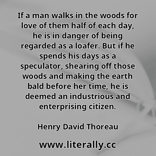 If a man walks in the woods for love of them half of each day, he is in danger of being regarded as a loafer. But if he spends his days as a speculator, shearing off those woods and making the earth bald before her time, he is deemed an industrious and enterprising citizen.
Henry David Thoreau
