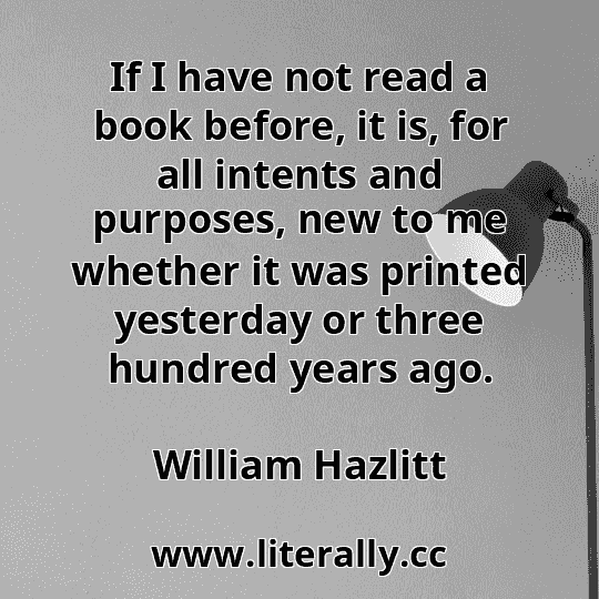 If I have not read a book before, it is, for all intents and purposes, new to me whether it was printed yesterday or three hundred years ago.
William Hazlitt
