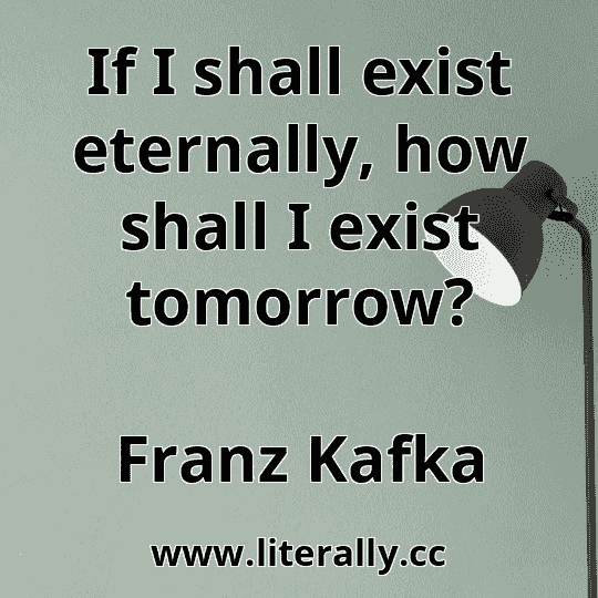 If I shall exist eternally, how shall I exist tomorrow?
Franz Kafka
