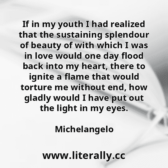 If in my youth I had realized that the sustaining splendour of beauty of with which I was in love would one day flood back into my heart, there to ignite a flame that would torture me without end, how gladly would I have put out the light in my eyes.
Michelangelo
