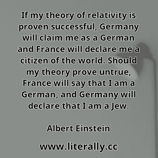 If my theory of relativity is proven successful, Germany will claim me as a German and France will declare me a citizen of the world. Should my theory prove untrue, France will say that I am a German, and Germany will declare that I am a Jew.
Albert Einstein
