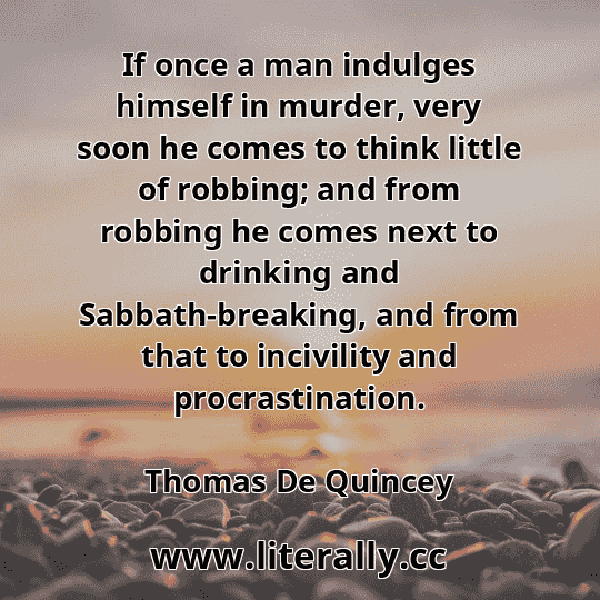 If once a man indulges himself in murder, very soon he comes to think little of robbing; and from robbing he comes next to drinking and Sabbath-breaking, and from that to incivility and procrastination.
Thomas De Quincey
