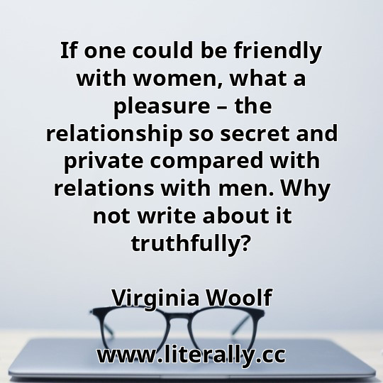 If one could be friendly with women, what a pleasure – the relationship so secret and private compared with relations with men. Why not write about it truthfully?
Virginia Woolf
