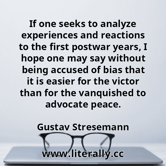 If one seeks to analyze experiences and reactions to the first postwar years, I hope one may say without being accused of bias that it is easier for the victor than for the vanquished to advocate peace.
Gustav Stresemann
