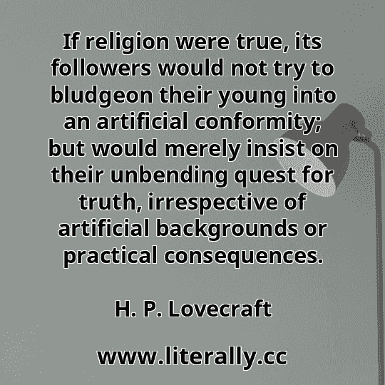 If religion were true, its followers would not try to bludgeon their young into an artificial conformity; but would merely insist on their unbending quest for truth, irrespective of artificial backgrounds or practical consequences.
H. P. Lovecraft

