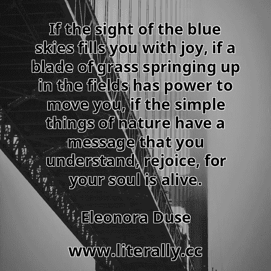 If the sight of the blue skies fills you with joy, if a blade of grass springing up in the fields has power to move you, if the simple things of nature have a message that you understand, rejoice, for your soul is alive.
Eleonora Duse
