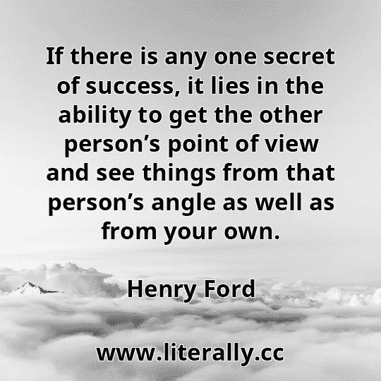 If there is any one secret of success, it lies in the ability to get the other person’s point of view and see things from that person’s angle as well as from your own.
Henry Ford
