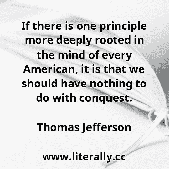 If there is one principle more deeply rooted in the mind of every American, it is that we should have nothing to do with conquest.
Thomas Jefferson
