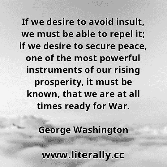If we desire to avoid insult, we must be able to repel it; if we desire to secure peace, one of the most powerful instruments of our rising prosperity, it must be known, that we are at all times ready for War.
George Washington
