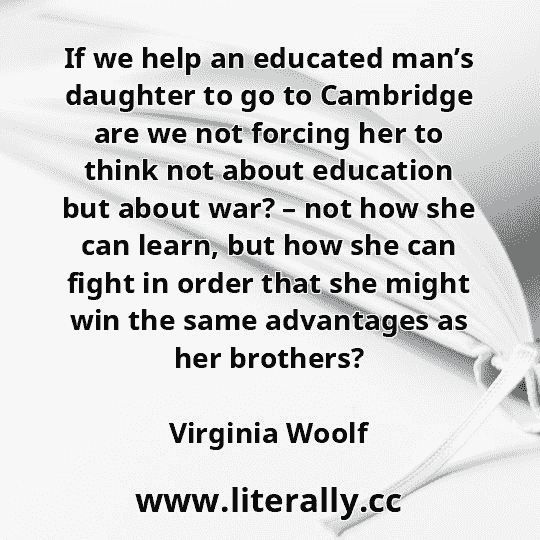 If we help an educated man’s daughter to go to Cambridge are we not forcing her to think not about education but about war? – not how she can learn, but how she can fight in order that she might win the same advantages as her brothers?
Virginia Woolf
