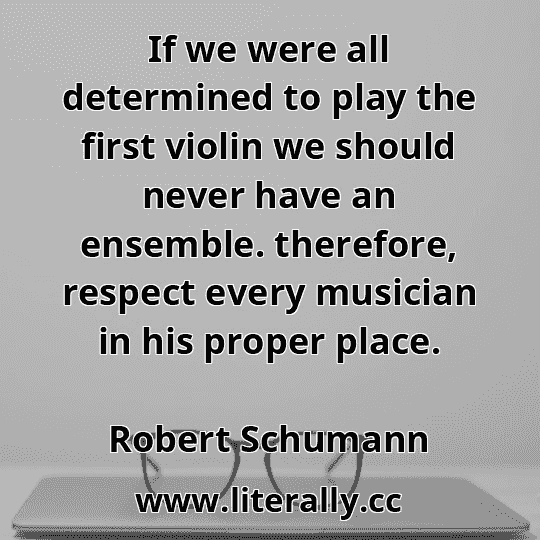 If we were all determined to play the first violin we should never have an ensemble. therefore, respect every musician in his proper place.
Robert Schumann
