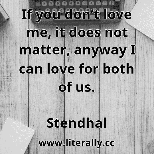 If you don’t love me, it does not matter, anyway I can love for both of us.
Stendhal
