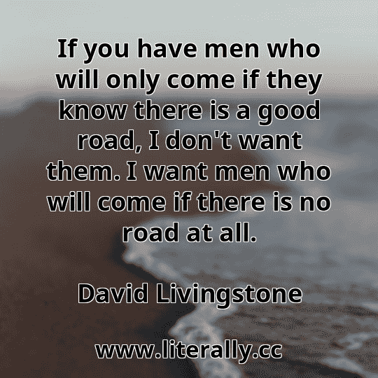 If you have men who will only come if they know there is a good road, I don't want them. I want men who will come if there is no road at all.
David Livingstone
