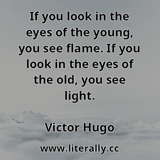 If you look in the eyes of the young, you see flame. If you look in the eyes of the old, you see light.
Victor Hugo

