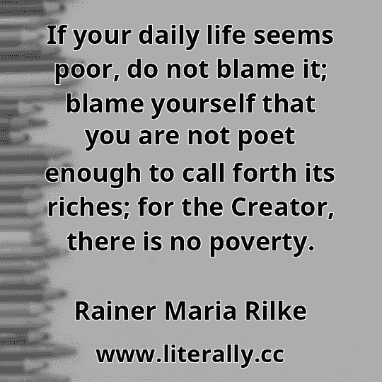 If your daily life seems poor, do not blame it; blame yourself that you are not poet enough to call forth its riches; for the Creator, there is no poverty.
Rainer Maria Rilke
