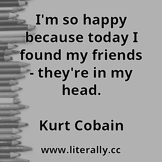 I'm so happy because today I found my friends - they're in my head.
Kurt Cobain
