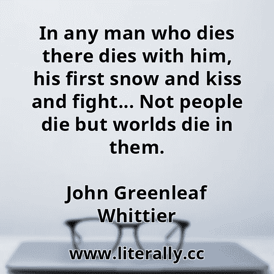 In any man who dies there dies with him, his first snow and kiss and fight... Not people die but worlds die in them.
John Greenleaf Whittier
