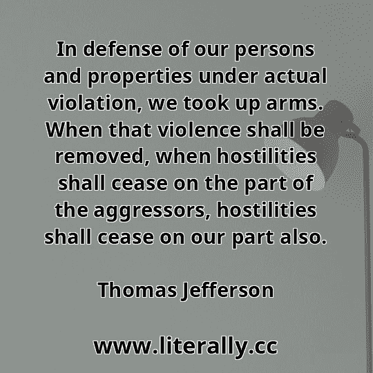In defense of our persons and properties under actual violation, we took up arms. When that violence shall be removed, when hostilities shall cease on the part of the aggressors, hostilities shall cease on our part also.
Thomas Jefferson
