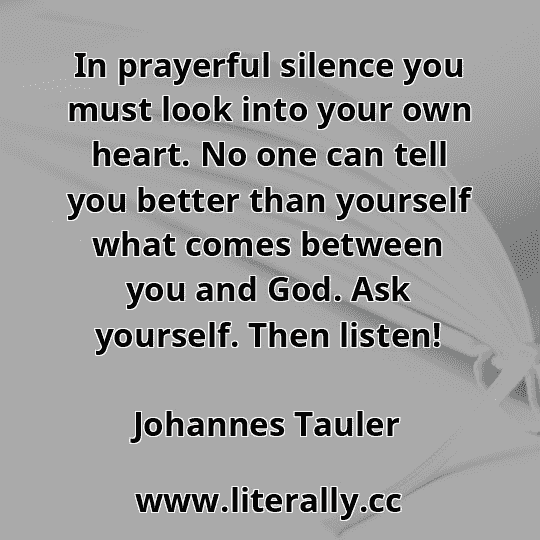 In prayerful silence you must look into your own heart. No one can tell you better than yourself what comes between you and God. Ask yourself. Then listen!
Johannes Tauler
