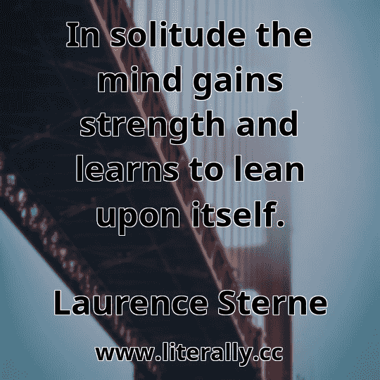 In solitude the mind gains strength and learns to lean upon itself.
Laurence Sterne
