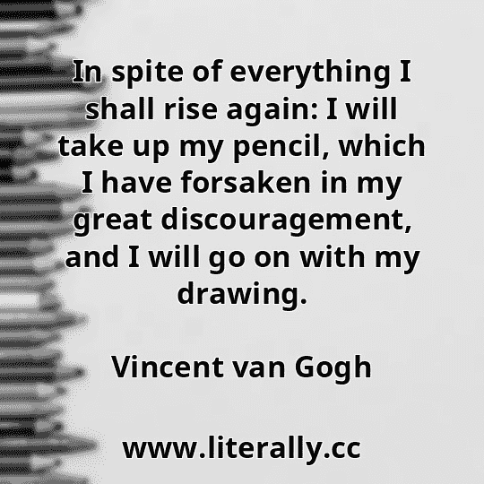 In spite of everything I shall rise again: I will take up my pencil, which I have forsaken in my great discouragement, and I will go on with my drawing.
Vincent van Gogh
