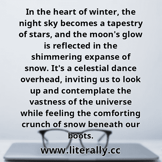 In the heart of winter, the night sky becomes a tapestry of stars, and the moon's glow is reflected in the shimmering expanse of snow. It's a celestial dance overhead, inviting us to look up and contemplate the vastness of the universe while feeling the comforting crunch of snow beneath our boots.
