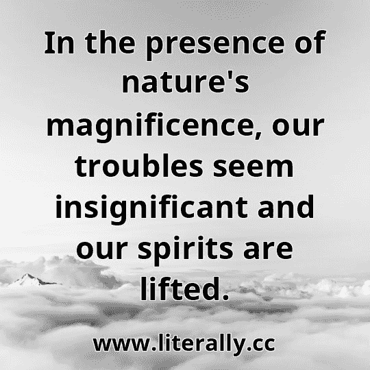 In the presence of nature's magnificence, our troubles seem insignificant and our spirits are lifted.
