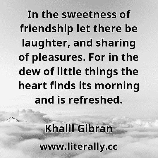 In the sweetness of friendship let there be laughter, and sharing of pleasures. For in the dew of little things the heart finds its morning and is refreshed.
Khalil Gibran
