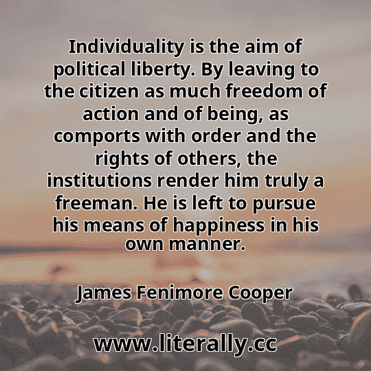 Individuality is the aim of political liberty. By leaving to the citizen as much freedom of action and of being, as comports with order and the rights of others, the institutions render him truly a freeman. He is left to pursue his means of happiness in his own manner.
James Fenimore Cooper
