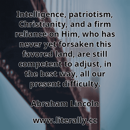 Intelligence, patriotism, Christianity, and a firm reliance on Him, who has never yet forsaken this favored land, are still competent to adjust, in the best way, all our present difficulty.
Abraham Lincoln
