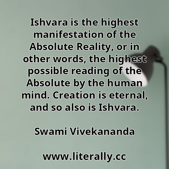 Ishvara is the highest manifestation of the Absolute Reality, or in other words, the highest possible reading of the Absolute by the human mind. Creation is eternal, and so also is Ishvara.
Swami Vivekananda
