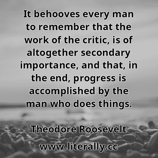 It behooves every man to remember that the work of the critic, is of altogether secondary importance, and that, in the end, progress is accomplished by the man who does things.
Theodore Roosevelt
