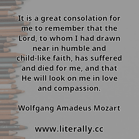 It is a great consolation for me to remember that the Lord, to whom I had drawn near in humble and child-like faith, has suffered and died for me, and that He will look on me in love and compassion.
Wolfgang Amadeus Mozart
