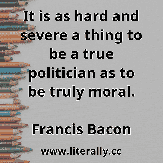 It is as hard and severe a thing to be a true politician as to be truly moral.
Francis Bacon
