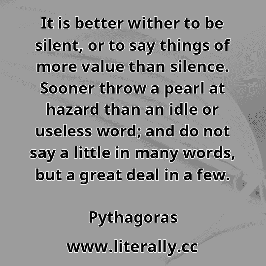It is better wither to be silent, or to say things of more value than silence. Sooner throw a pearl at hazard than an idle or useless word; and do not say a little in many words, but a great deal in a few.
Pythagoras
