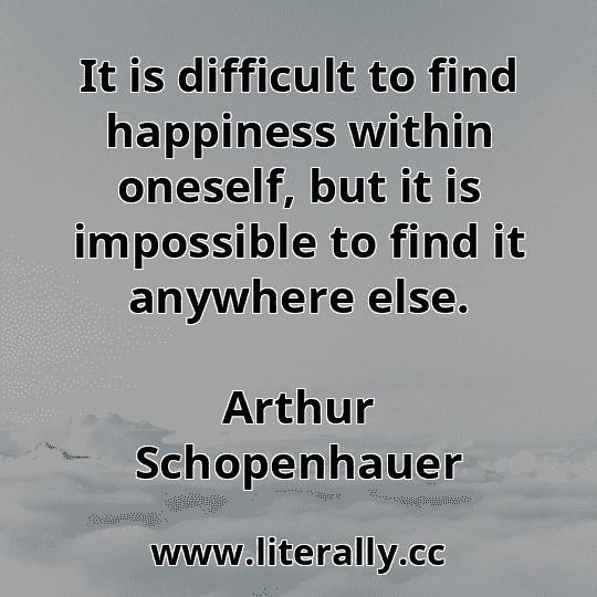 It is difficult to find happiness within oneself, but it is impossible to find it anywhere else.
Arthur Schopenhauer
